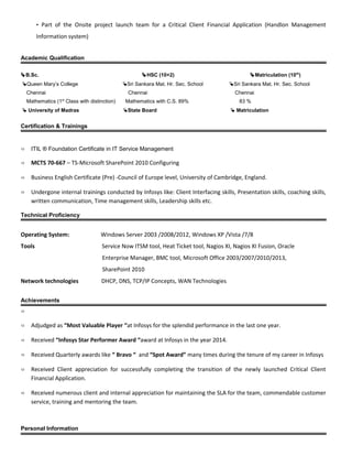 • Part of the Onsite project launch team for a Critical Client Financial Application (Handlon Management
Information system)
Academic Qualification
B.Sc. HSC (10+2) Matriculation (10th
)
Queen Mary’s College Sri Sankara Mat. Hr. Sec. School Sri Sankara Mat. Hr. Sec. School
Chennai Chennai Chennai
Mathematics (1st
Class with distinction) Mathematics with C.S. 89% 83 %
 University of Madras State Board  Matriculation
Certification & Trainings
 ITIL ® Foundation Certificate in IT Service Management
 MCTS 70-667 – TS-Microsoft SharePoint 2010 Configuring
 Business English Certificate (Pre) -Council of Europe level, University of Cambridge, England.
 Undergone internal trainings conducted by Infosys like: Client Interfacing skills, Presentation skills, coaching skills,
written communication, Time management skills, Leadership skills etc.
Technical Proficiency
Operating System: Windows Server 2003 /2008/2012, Windows XP /Vista /7/8
Tools Service Now ITSM tool, Heat Ticket tool, Nagios XI, Nagios XI Fusion, Oracle
Enterprise Manager, BMC tool, Microsoft Office 2003/2007/2010/2013,
SharePoint 2010
Network technologies DHCP, DNS, TCP/IP Concepts, WAN Technologies
Achievements

 Adjudged as “Most Valuable Player “at Infosys for the splendid performance in the last one year.
 Received “Infosys Star Performer Award “award at Infosys in the year 2014.
 Received Quarterly awards like “ Bravo “ and “Spot Award” many times during the tenure of my career in Infosys
 Received Client appreciation for successfully completing the transition of the newly launched Critical Client
Financial Application.
 Received numerous client and internal appreciation for maintaining the SLA for the team, commendable customer
service, training and mentoring the team.
Personal Information
 