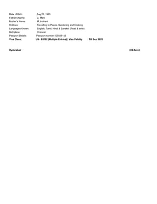 Date of Birth: Aug 26, 1985
Father’s Name: C. Mani
Mother’s Name: M. Indirani
Hobbies: Travelling to Places, Gardening and Cooking
Languages Known: English, Tamil, Hindi & Sanskrit (Read & write)
Birthplace: Chennai
Passport Details: Passport number- G5556153
Visa Class: US - B1/B2 (Multiple Entries) | Visa Validity : Till Sep 2020
Hyderabad (I.M.Selvi)
 