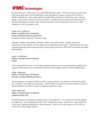 Setup and function of HPU system to run EDP/LRP Monobore system. Valve functionality was done from
RCS connex using Smart Tool and HMI setup. Built manifolds for pressure testing and to tie HPU to
IWOCS umbilical reel. Other responsibilities included filling out Permit to Work forms, JSA’s, running
clamps in moon pool, inventory or connex and spares. Provided real time trending and historical data to
CM and Shell Engineer via Smart Tool. Transfer trend data to Excel spread sheet with charts to show
trending on a time and pressure scale.
27 Dec 2010 -24 Feb 2011
Subsea Controls Service Technician
Surface Well Head and Frac Stack Tech
(Temporary surface assignment in Odessa Texas)
Assembly of surface tubing heads, well heads, surface trees and frac valves. Pressure testing and
maintenance of Frac systems as well as nipple up and nipple down of frac stacks. Performed slip jobs which
included setting slip around casing and then cutting casing with torch so BOP could be removed and tubing
head installed.
23 Nov -30 Nob 2010
Subsea Controls Service Technician
Cobalt
Test fit Cobalt IWOCS system to Ensco 8503 rig BOP and associated testing and equipment modifications.
Testing included pressure test of individual components and complete system test and troubleshooting.
8 Aug -13 Aug 2010
Subsea Controls Service Technician
Petrobas Cascade EHXT Preservations
Provide assistance with setup of SPCTU and PTU, and use of Smart Tool software to strok valves and fill
bore with fluid. Use of HIP up to 5k pressure. Moved EHXT’s to inspection stand and inspected connector.
Moved SCM from one EHXT to another to duplicate preservation steps.
7 July -8 July 2010
Subsea Controls Service Technician
Anadarko (EHXT #35)
Provided assistance in relieving 10k trapped pressure from Subsea XT. Test and function of tools required
to complete job. (SLT, handling tool, and H-tool.) Install SLT into bore, install H-tool. Begin rotation of
H-tool until a slight pop and pressure release was heard. Function valve with torque tool (150 ft lbs, 13.5
rotations) to relieve trapped pressure.
 