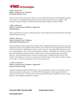 25 May -16 June 2010
Subsea Controls Service Technician
BP Atlantis/Thunder Horse
Set up comms via HPU, FTU and ETU software to various SCM’s for BP Atlantis and Thunderhorse projects.
Once comms were established testing and monitoring of valves and pressures were completed. Also
provided nitrogen pre-charge to SCM and removed and replaced couplers on bottom of SCM.
24 May -24 May 2010
Subsea Controls Service Technician (Apprentice)
Shell Monobore
Inspect and function E-Line reel. Used grinding tool to remove debris from reel, and lubed and tested basic
motorized functions of reel.
28 April -13 May 2010
Subsea Controls Service Technician
Shell (EDP/LRP Monobore) SIT
Removed SCM from EDP and replaced with dummy SCM. Installed handling tool and moved to inspection
stand where gaskets were installed to bottom of EDP. Then moved back to test stand and locked into place
with a SL II connector. Filled dampener bottles on EDP to 1800 psi. Leak tested EDP WSCM ports at 5000
psi. Tested production valve at 10,000 psi to put pressure upstream. Cycled RPIV valve on LEP at 550 ft lbs.
Serviced and charged accumulator bottles on LRP to 200 psi. Pressure tested secondary lock and U/L
functions. Clean and inspected stabs, connector and cycled valves. Prepared electrical check for LRP.
Pressure tested hydraulic control lines to 3000 psi and stroked all valves and checked accumulator pressure
for any leaks. 5 min and 15 min pressure test of 10,000 psi and 250 psi.
27 April -27 April 2010
Subsea Controls Service Technician (Apprentice)
Rental Tools HPU testing
Assisted in testing of 3x3 HPU and IWOCS HPU. On 3x3 unit pressure tested LP to 6k and HP to 15k and
tested functionality of needle valves. On IWOCS HPU LP side pressure tested to 5400k and HP side
pressure tested up to 18k. 5 and 15 min test. Once pressured up fittingswere inspected to ensure no leaks
detected. Test completed and pressure vented off.
November 2008 – December 2009 Sungard Data Systems
Hosting Specialist 1
 