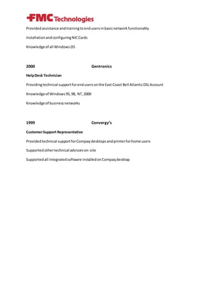 Providedassistance andtrainingtoendusersinbasicnetworkfunctionality
InstallationandconfiguringNICCards
Knowledgeof all WindowsOS
2000 Gentronics
HelpDesk Technician
Providingtechnical supportforendusersonthe East Coast Bell AtlanticDSLAccount
Knowledgeof Windows95,98, NT,2000
Knowledgeof businessnetworks
1999 Convergy’s
CustomerSupport Representative
Providedtechnical supportforCompaq desktopsandprinterforhome users
Supportedothertechnical advisorson-site
Supportedall integratedsoftware installedonCompaqdesktop
 