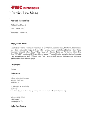 Curriculum Vitae
Personal Information
William Powell Toler Jr
Lead Controls TSP
Hometown - Cypress, TX
Key Qualifications
Lead Subsea Controls Technician experienced at Completions, Decommissions, Workovers, Interventions
and Subsea equipment testing at dock and SIT's. I have experience with Enhanced Vertical Subsea Tree's,
Enhanced Horizontal Subsea Trees, Tubing Hangers/TH Running Tools, and Polyethylene Subsea Tree
Caps, TRT’s, ROV operations, HPU's and Subsea Hardware Trouble Shooting during installations/removals.
I am also experienced with ETU and Smart Tool software and trending reports during monitoring
operations and excel as a team player.
Languages
English
Education
Subsea Apprentice Program
Jan 2010 - June 2010
Houston, TX
ECPI College of Technology
1997-1999
Associates Degree in Computer Systems Administration with a Major in Networking
Lafayette High School
Class of 1990
Williamsburg, VA
Valid Certificates
 