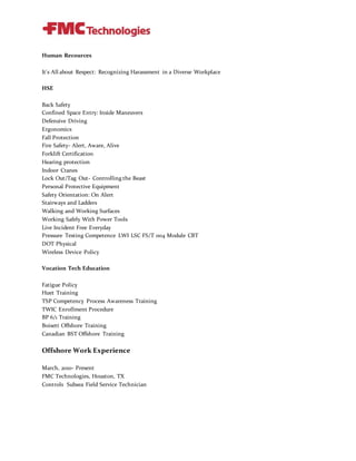 Human Recources
It's All about Respect: Recognizing Harassment in a Diverse Workplace
HSE
Back Safety
Confined Space Entry: Inside Maneuvers
Defensive Driving
Ergonomics
Fall Protection
Fire Safety- Alert, Aware, Alive
Forklift Certification
Hearing protection
Indoor Cranes
Lock Out/Tag Out- Controlling the Beast
Personal Protective Equipment
Safety Orientation: On Alert
Stairways and Ladders
Walking and Working Surfaces
Working Safely With Power Tools
Live Incident Free Everyday
Pressure Testing Competence LWI LSC FS/T 004 Module CBT
DOT Physical
Wireless Device Policy
Vocation Tech Education
Fatigue Policy
Huet Training
TSP Competency Process Awareness Training
TWIC Enrollment Procedure
BP 6/1 Training
Boisett Offshore Training
Canadian BST Offshore Training
Offshore Work Experience
March, 2010- Present
FMC Technologies, Houston, TX
Controls Subsea Field Service Technician
 
