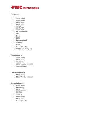 Companies
 Shell Perdido
 Shell Princess
 Shell Europa
 Shell Llano
 Shell Popeye
 Shell Troika
 BP Thunderhorse
 Oxy
 Devon
 LLOG
 Petrobas Cascade
 Anadarko
 Nexen
 Suncor (Canada)
 SNEPCo. (Shell Nigeria)
Completions: 6
 Shell Perdido
 Shell Llano 3
 Shell Glider
 LLOG Who Dat (2 EHXT)
 Suncor (Canada)
Tree Installations: 3
 Shell Llano 3
 LLOG Who Dat (2 EHXT)
Decompletions: 8
 Shell Llano 3
 Shell Popeye
 Shell Macaroni
 Shell UI2
 Shell PI1
 Shell Princess
 Shell Mensa
 Suncor (Canada)
 