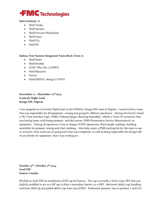 Interventions: 6
 Shell Troika
 Shell Serrano
 Shell Princess Waterflood
 Shell Llano
 Shell UI2
 Shell PI1
Subsea Tree System Integrated Tests/Dock Tests: 6
 Shell Llano
 Shell Perdido
 LLOG Who Dat (2 EHXT)
 Shell Macaroni
 Suncor
 Shell SNEPCo. Bonga (1 EVDT)
November 11 – December 12th 2014
Controls Night Lead
Bonga NW, Nigeria
I was assigned as a Controls Night Lead on the SNEPCo, Bonga NW team in Nigeria. I acted within a team
that was responsible for all equipment coming and going for offshore operations. During this hitch I tested
a TIC (Tree Interface Cap), THRA (Tubing Hanger Running Assembly), rebuilt a Torus IV connector that
was having issues with hump pressure, and did various PSM (Preventative Service Maintenance) on
equipment. During all operations I was in charge of HPU operations, fluid sample readings, building
manifolds for pressure testing and chart readings. Also help create a PSM tracking list for the team to use
so we knew what work was on going and what was completed, as well as being responsible for all sign offs
on any books for equipment that I was working on.
October 3rd – October 7th 2014
Lead TSP
Suncor Canada
Worked as Lead TSP on installation of HP cap for Suncor. The cap is actually a Vetco Grey TRT that was
slightly modified to act as a HP cap to form a secondary barrier on a HXT. Retrieved debris cap handling
tool from HGR rig and pulled debris cap from top of HXT. Preformed pressure test on primary L and U/L
 