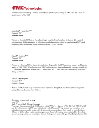 circuits as well as secondary L and U/L circuit before splashing and locking on HXT. Also did a As/Is and
As/Left survey of the HXT.
August 25th – August 31st 2014
Controls TSP
Suncor Canada
Worked as Controls TSP lead on the Atlantic Eagle vessel in Terra Nova field for Suncor. Job required
moving around field and assisting in ROV operations by functioning valves on manifolds and VXT’s, and
completing As/Is and As/Left surveys of manifolds and VXT’s in the field.
May 28th – June 17th 2014
Controls TSP
Suncor Canada
Worked as a Controls TSP for Suncor decompletion. Responsible for HPU operation, pressure and function
testing of VXT, THRT, XT reel operations, THRT reel operations. Setup and establish comms with VXT via
ETU software. Operations of valves on VXT, monitoring of VXT valve functions, and trending PT sensors
during operations.
April 1st – April 23rd 2014
Controls TSP
Suncor – Canada
Worked in FMC Canada shop on various Suncor equipment doing MOB and Demob jobs on equipment
going offshore and coming from offshore.
December 11 2013- April 20 2014
Lead TSP
Shell Princess/Shell Mensa Campaign
Temporary Abandonment of 15K EVXT system with a TVD of 70+ degrees. WOM IRS, FMC TRT, HFL, EFL
and down hole comms via ETU were utilized and worked flawless. XT cap removal and operations were
utilized to ensure successful project with direction and recommendation from myself to my technicians,
ROV crew, driller, subsea engineer and company reps. Down hole reading were conducted for down hole
ops such as plug setting and cement jobs. Jumper flush ops were successful (gas lift and oil producing) ROV
 
