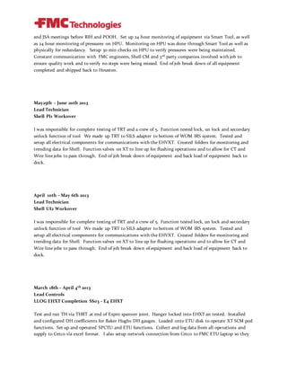and JSA meetings before RIH and POOH. Set up 24 hour monitoring of equipment via Smart Tool, as well
as 24 hour monitoring of pressures on HPU. Monitoring on HPU was done through Smart Tool as well as
physically for redundancy. Setup 30 min checks on HPU to verify pressures were being maintained.
Constant communication with FMC engineers, Shell CM and 3rd party companies involved with job to
ensure quality work and to verify no steps were being missed. End of job break down of all equipment
completed and shipped back to Houston.
May25th – June 20th 2013
Lead Technician
Shell PI1 Workover
I was responsible for complete testing of TRT and a crew of 5. Function tested lock, un lock and secondary
unlock function of tool We made up TRT to SILS adapter to bottom of WOM IRS system. Tested and
setup all electrical components for communications with the EHVXT. Created folders for monitoring and
trending data for Shell. Function valves on XT to line up for flushing operations and to allow for CT and
Wire line jobs to pass through. End of job break down of equipment and back load of equipment back to
dock.
April 10th – May 6th 2013
Lead Technician
Shell UI2 Workover
I was responsible for complete testing of TRT and a crew of 5. Function tested lock, un lock and secondary
unlock function of tool We made up TRT to SILS adapter to bottom of WOM IRS system. Tested and
setup all electrical components for communications with the EHVXT. Created folders for monitoring and
trending data for Shell. Function valves on XT to line up for flushing operations and to allow for CT and
Wire line jobs to pass through. End of job break down of equipment and back load of equipment back to
dock.
March 18th – April 4th 2013
Lead Controls
LLOG EHXT Completion SS03 – E4 EHXT
Test and run TH via THRT at end of Expro spanner joint. Hanger locked into EHXT an tested. Installed
and configured DH coefficients for Baker Hughs DH gauges. Loaded onto ETU disk to operate XT SCM pod
functions. Set up and operated SPCTU and ETU functions. Collect and log data from all operations and
supply to Cetco via excel format. I also setup network connection from Cetco to FMC ETU laptop so they
 
