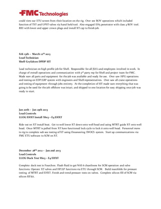could view our ETU screen from their location on the rig. Over see ROV operations which included
function of TST and UPST valves via hand held tool. Also engaged EH5 penetrator with class 4 ROV tool.
RIH with lower and upper crown plugs and install XT cap to finish job.
Feb 13th – March 12th 2013
Lead Technician
Shell Gryfalcon DPDP SIT
Lead technician on high profile job for Shell. Responsible for all JSA’s and employees involved in work. In
charge of overall operations and communication with 3rd party rep for Shell and project team for FMC.
Made sure all parts and equipment for the job was available and ready for use. Over saw HPU operations
and testing on EDP/LRP system with engineers and Shell representatives. Over saw all crane operations
and testing of equipment through jobs entirety. At the completion of SIT made sure everything that was
going to be used for the job offshore was intact, and shipped to one location for easy shipping once job was
ready to start.
Jan 20th – Jan 25th 2013
Lead Controls
LLOG EHXT Install SS03 – E4 EHXT
Ride out on XT install boat. Get to well lower XT down onto well head and using MTRT guide XT onto well
head. Once MTRT is pulled from XT have functioned lock cycle to lock it onto well head. Personnel move
to rig to complete sub sea testing of XT using Oceaneering IWOCS system. Start up communications via
FMC ETU software to SCM on XT.
December 28th 2012 – Jan 2nd 2013
Lead Controls
LLOG Dock Test SS03 – E4 EHXT
Complete dock test in Fourchon. Flush fluid to get NAS 6 cleanliness for SCM operation and valve
functions. Operate XT valves and HP/LP functions via ETU through SCM. Build manifolds for pressure
testing of MTRT and EHXT. Finish and trend pressure tests on valves. Complete silicon fill of SCM via
silicon fill kit.
 