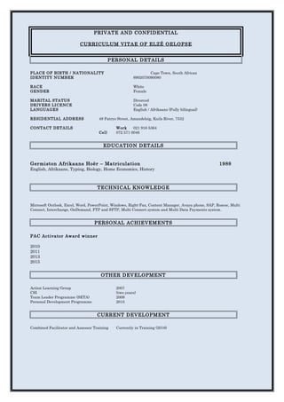 PRIVATE AND CONFIDENTIAL
CURRICULUM VITAE OF ELZÉ OELOFSE
PERSONAL DETAILS
PLACE OF BIRTH / NATIONALITY Cape Town, South African
IDENTITY NUMBER 6902070090080
RACE White
GENDER Female
MARITAL STATUS Divorced
DRIVERS LICENCE Code 08
LANGUAGES English / Afrikaans (Fully bilingual)
RESIDENTIAL ADDRESS 48 Patrys Street, Amandelsig, Kuils River, 7532
CONTACT DETAILS Work 021 916 5364
Cell 072 571 0046
EDUCATION DETAILS
Germiston Afrikaans Hoër – Matriculation 1988
English, Afrikaans, Typing, Biology, Home Economics, History
TECHNICAL KNOWLEDGE
Microsoft Outlook, Excel, Word, PowerPoint, Windows, Right-Fax, Content Manager, Avaya phone, SAP, Roscoe, Multi
Connect, Interchange, OnDemand, FTP and SFTP, Multi Connect system and Multi Data Payments system.
PERSONAL ACHIEVEMENTS
PAC Activator Award winner
2010
2011
2013
2015
OTHER DEVELOPMENT
Action Learning Group 2007
CSI (two years)
Team Leader Programme (SETA) 2009
Personal Development Programme 2015
CURRENT DEVELOPMENT
Combined Facilitator and Assessor Training Currently in Training (2016)
 