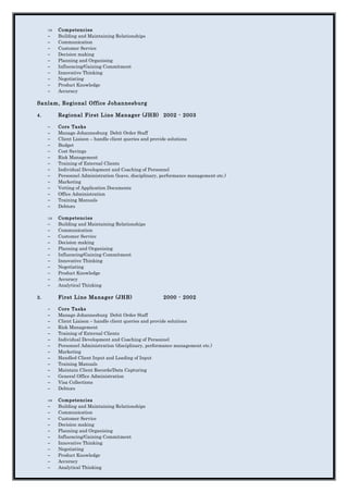 ⇒ Competencies
− Building and Maintaining Relationships
− Communication
− Customer Service
− Decision making
− Planning and Organising
− Influencing/Gaining Commitment
− Innovative Thinking
− Negotiating
− Product Knowledge
− Accuracy
Sanlam, Regional Office Johannesburg
4. Regional First Line Manager (JHB) 2002 - 2003
− Core Tasks
− Manage Johannesburg Debit Order Staff
− Client Liaison – handle client queries and provide solutions
− Budget
− Cost Savings
− Risk Management
− Training of External Clients
− Individual Development and Coaching of Personnel
− Personnel Administration (leave, disciplinary, performance management etc.)
− Marketing
− Vetting of Application Documents
− Office Administration
− Training Manuals
− Debtors
⇒ Competencies
− Building and Maintaining Relationships
− Communication
− Customer Service
− Decision making
− Planning and Organising
− Influencing/Gaining Commitment
− Innovative Thinking
− Negotiating
− Product Knowledge
− Accuracy
− Analytical Thinking
3. First Line Manager (JHB) 2000 - 2002
− Core Tasks
− Manage Johannesburg Debit Order Staff
− Client Liaison – handle client queries and provide solutions
− Risk Management
− Training of External Clients
− Individual Development and Coaching of Personnel
− Personnel Administration (disciplinary, performance management etc.)
− Marketing
− Handled Client Input and Loading of Input
− Training Manuals
− Maintain Client Records/Data Capturing
− General Office Administration
− Visa Collections
− Debtors
⇒ Competencies
− Building and Maintaining Relationships
− Communication
− Customer Service
− Decision making
− Planning and Organising
− Influencing/Gaining Commitment
− Innovative Thinking
− Negotiating
− Product Knowledge
− Accuracy
− Analytical Thinking
 