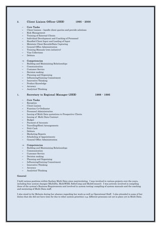 2. Client Liaison Officer (JHB) 1995 - 2000
− Core Tasks
− Client Liaison – handle client queries and provide solutions
− Risk Management
− Training of External Clients
− Individual Development and Coaching of Personnel
− Handled Client Input and Loading of Input
− Maintain Client Records/Data Capturing
− General Office Administration
− Training Manuals (own initiative)
− Visa Collections
− Debtors
⇒ Competencies
− Building and Maintaining Relationships
− Communication
− Customer Service
− Decision making
− Planning and Organising
− Influencing/Gaining Commitment
− Innovative Thinking
− Product Knowledge
− Accuracy
− Analytical Thinking
1. Secretary to Regional Manager (JHB) 1988 - 1995
− Core Tasks
− Reception
− Client Liaison
− Function Co-Ordinator
− Personnel Administration
− Issuing of Multi Data quotations to Prospective Clients
− Issuing of Multi Data Contract
− Budget
− Payment of Accounts
− Travelling/Hotel Arrangements
− Petit Cash
− Debtors
− Marketing Reports
− Scheduling of Appointments
− General Office Administration
⇒ Competencies
− Building and Maintaining Relationships
− Communication
− Customer Service
− Decision making
− Planning and Organising
− Influencing/Gaining Commitment
− Innovative Thinking
− Accuracy
− Analytical Thinking
General
I held various positions within Sanlam Multi Data since matriculating. I was involved in various projects over the years,
including four system changes (MultiDis, MultiWEB, SoftyComp and MultiConnect). I was actively involved in compiling
three of the system’s Business Requirements and involved in system testing; compiling of system manuals and the coaching
and mentoring of Multi Data staff.
I also stood in for Melanie during her absence regarding her work as well as Operational Staff. I also attended to some of her
duties that she did not have time for due to other system priorities; e.g. different processes not set in place yet in Multi Data.
 