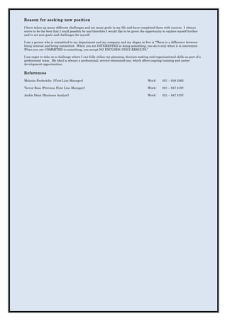 Reason for seeking new position
I have taken up many different challenges and set many goals in my life and have completed them with success. I always
strive to be the best that I could possibly be and therefore I would like to be given the opportunity to explore myself further
and to set new goals and challenges for myself.
I am a person who is committed to my department and my company and my slogan in live is “There is a difference between
being interest and being committed. When you are INTERESTED in doing something, you do it only when it is convenient.
When you are COMMITED to something, you accept NO EXCUSES; ONLY RESULTS.”
I am eager to take on a challenge where I can fully utilise my planning, decision making and organisational skills as part of a
professional team. My ideal is always a professional, service-orientated one, which offers ongoing training and career
development opportunities.
References
Melanie Fredericks (First Line Manager) Work: 021 – 916 5365
Trevor Ross (Previous First Line Manager) Work: 021 – 947 4197
Jackie Deist (Business Analyst) Work: 021 – 947 5797
 