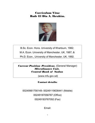 Curriculum Vitae
Badr El Din A. Ibrahim.
B.Sc. Econ. Hons. University of Khartoum, 1982;
M.A. Econ. University of Manchester, UK, 1987; &
Ph.D. Econ., University of Manchester, UK, 1992.
Current Position: President, (General Manager)
Microfinance Unit,
Central Bank of Sudan
(www.mfu.gov.sd)
Contact details:
00249961756149- 00249119636441 (Mobile)
00249187056787 (Office)
00249183767092 (Fax)
Email:
1
 