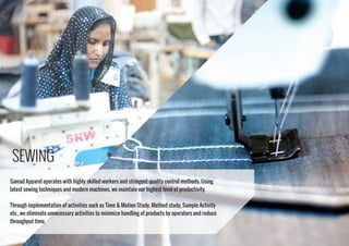 SEWING
Samad Apparel operates with highly skilled workers and stringent quality control methods. Using
latest sewing techniques and modern machines, we maintain our highest level of productivity.
Through implementation of activities such as Time & Motion Study, Method study, Sample Activity
etc., we eliminate unnecessary activities to minimize handling of products by operators and reduce
throughput time.
 