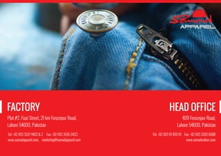 Plot #2, Fiazi Street, 21 km Ferozepur Road,
Lahore 54600, Pakistan
Tel: +92 (42) 3527 4402 & 3 Fax: +92 (42) 3595 0423
www.samadapparel.com, marketing@samadapparel.com
FACTORY
409 Ferozepur Road,
Lahore 54600, Pakistan
Tel: +92 (42) 111 409 111 Fax: +92 (42) 3583 6088
www.samadrubber.com
HEAD OFFICE
 