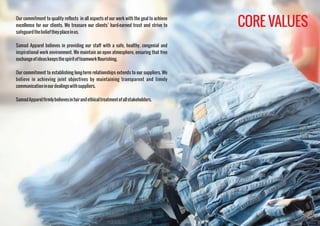 Our commitment to quality reflects in all aspects of our work with the goal to achieve
excellence for our clients. We treasure our clients’ hard-earned trust and strive to
safeguardthebelieftheyplaceinus.
Samad Apparel believes in providing our staff with a safe, healthy, congenial and
inspirational work environment. We maintain an open atmosphere, ensuring that free
exchangeofideaskeepsthespiritofteamworkflourishing.
Our commitment to establishing long-term relationships extends to our suppliers. We
believe in achieving joint objectives by maintaining transparent and timely
communicationinourdealingswithsuppliers.
SamadApparelﬁrmlybelievesinfairandethicaltreatmentofallstakeholders.
CORE VALUES
 