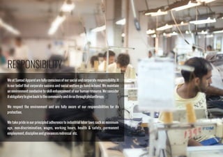 RESPONSIBILITY
We at Samad Apparel are fully conscious of our social and corporate responsibility. It
is our belief that corporate success and social welfare go hand-in-hand. We maintain
an environment conducive to skill-enhancement of our human resource. We consider
itobligatorytogivebacktothecommunityanddosothroughphilanthropy.
We respect the environment and are fully aware of our responsibilities for its
protection.
We take pride in our principled adherence to industrial labor laws such as minimum-
age, non-discrimination, wages, working hours, health & safety, permanent
employment,disciplineandgrievancesredressal etc.
 