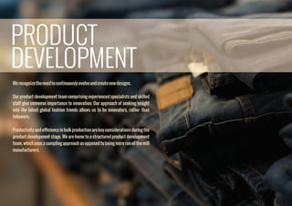 Werecognizetheneedtocontinuouslyevolveandcreatenewdesigns.
Our product development team comprising experienced specialists and skilled
staff give immense importance to innovation. Our approach of seeking insight
into the latest global fashion trends allows us to be innovators, rather than
followers.
Productivityandefﬁciencyinbulkproductionarekeyconsiderationsduringthe
product development stage. We are home to a structured product development
team, which uses a sampling approach as opposed to being mere run-of-the-mill
manufacturers.
PRODUCT
DEVELOPMENT
 