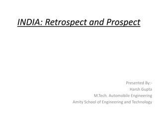 Presented By:-
Harsh Gupta
M.Tech. Automobile Engineering
Amity School of Engineering and Technology
INDIA: Retrospect and Prospect
 