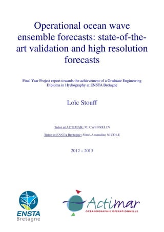 Operational ocean wave
ensemble forecasts: state-of-the-
art validation and high resolution
forecasts
Final Year Project report towards the achievement of a Graduate Engineering
Diploma in Hydrography at ENSTA Bretagne
Loïc Stouff
Tutor at ACTIMAR: M. Cyril FRELIN
Tutor at ENSTA Bretagne: Mme. Amandine NICOLE
2012 – 2013
 