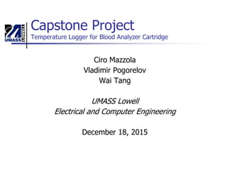Capstone Project
Temperature Logger for Blood Analyzer Cartridge
Ciro Mazzola
Vladimir Pogorelov
Wai Tang
UMASS Lowell
Electrical and Computer Engineering
December 18, 2015
 