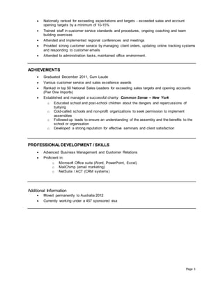 Page 3
 Nationally ranked for exceeding expectations and targets - exceeded sales and account
opening targets by a minimum of 10-15%
 Trained staff in customer service standards and procedures, ongoing coaching and team
building exercises
 Attended and implemented regional conferences and meetings
 Provided strong customer service by managing client orders, updating online tracking systems
and responding to customer emails
 Attended to administration tasks, maintained office environment.
ACHIEVEMENTS
 Graduated December 2011, Cum Laude
 Various customer service and sales excellence awards
 Ranked in top 50 National Sales Leaders for exceeding sales targets and opening accounts
(Pier One Imports)
 Established and managed a successful charity: Common Sense – New York
o Educated school and post-school children about the dangers and repercussions of
bullying
o Cold-called schools and non-profit organizations to seek permission to implement
assemblies
o Followed-up leads to ensure an understanding of the assembly and the benefits to the
school or organisation
o Developed a strong reputation for effective seminars and client satisfaction
PROFESSIONAL DEVELOPMENT / SKILLS
 Advanced Business Management and Customer Relations
 Proficient in:
o Microsoft Office suite (Word, PowerPoint, Excel)
o MailChimp (email marketing)
o NetSuite / ACT (CRM systems)
Additional Information
 Moved permanently to Australia 2012
 Currently working under a 457 sponsored visa
 