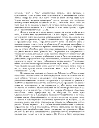 времена, “ние” и “вие” съществуваме заедно... Едно връщане в
еднолинейността на времето идва тъкмо на място, за да ни посочи в крайна
сметка избора на личен път, както обаче се явява, според Гасет, като
“схематизирани жизнени траектории”, сиреч, кариери или професии,
измежду които избираме собствения си път, curriculum vitae. Редно би
било само да се спомене, че идеята за личната мисия, тясно обвързана с
човешкото съществувание, и е основание за това съществуване, с други
думи “без мисия няма човек” (1; 136).
Личната мисия като пълно осъществяване на човека в себе си и в
света, възхожда към професионалната. От една страна, човек битийства
като личност, чиито проявления могат да останат скрити за околните и за
света. Това е вътрешният му свят. Аз-ът обаче може да се разгърне и прояви
в професионален план… Професионалното битие не винаги обаче е
излизало на явен план, в очите на обществото. Става въпрос за професията
на библиотекаря. В отминали времена “библиотекар” за дълъг период все
още не е било обособено като професия в съвременния смисъл на думата
професия, който й дава Ортега-и-Гасет. “Кариерите или професиите са
типове на човешка дейност, от които очевидно обществото има нужда”. (1;
138) Несъмнено тази проява в обществен план, е била предшествана от
дейността на определен тип хора, чиито занятия, - особеност в поведението,
в мисленето, в пристрастията, - са били посветени на книгите. Тези занятия
обаче, не излизали извън рамките на личния, скрит живот, за околния свят.
“Със смъртта на всеки такъв човек занятието му изчезвало заедно с него и
не просъществувало извън единичния живот, пред който е било
упражнявано”. (1; 138)
Кога всъщност възниква професията на библиотекаря? Можем да си
представим отделни личности, които предавали занаята и знанията си на
свои избрани ученици в манастирите през Средновековието, където се
развивала книжовническа дейност съхранение и преписване на ръкописи.
За Ортега-и-Гасет възникването на библиотекарската професия е свързано с
поява на институциите и на държавните служби, макар това негово
твърдение да е спорно. Понеже мисията на библиотекаря би следвало да
изхожда не от личната му потребност, а от някаква абстрактна обществена
потребност, която професията му да обслужва. Но нима през
Средновековието не е съществувала такава потребност? Вярно е, че тогава
не всяко знание е било обществено достъпно, а често книгите ревностно са
се пазели в манастирските библиотеки, привилегия за малцина. Да си
спомним какво става всеки пожелал да се домогне до забранения плод, в
романа “Името на розата”. А и съдбата на цялата библиотека – лабиринт
(отражение на света?) впоследствие, странно напомняща на случая на
Александрийската библиотека (макар там палежът да е умишлен)… Нима
романът на Еко не е доказателство за съществуването на потребността от
книгите още тогава? А и от по-преди… Но Ортега-и-Гасет предпазливо
 