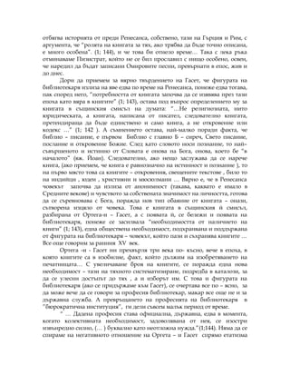 отбягва историята от преди Ренесанса, собствено, тази на Гърция и Рим, с
аргумента, че “ролята на книгата за тях, ако трябва да бъде точно описана,
е много особена”. (1; 144), и че това би отнело време… Така с лека ръка
отминаваме Пизистрат, който не се бил прославил с нищо особено, освен,
че наредил да бъдат записани Омировите песни, превърнати в епос, жив и
до днес.
Дори да приемем за вярно твърдението на Гасет, че фигурата на
библиотекаря излиза на яве едва по време на Ренесанса, понеже едва тогава,
пак според него, “потребността от книгата започва да се изявява през тази
епоха като вяра в книгите” (1; 143), остава под въпрос определението му за
книгата в същинския смисъл на думата: “…Не религиозната, нито
юридическата, а книгата, написана от писател, следователно книгата,
претендираща да бъде единствено и само книга, а не откровение или
кодекс …” (1; 142 ). А съмнението остава, най-малко поради факта, че
библио – писание, е първом Библио с главно Б – сиреч, Свето писание,
послание и откровение Божие. След като словото носи познание, то най–
съвършеното и истинно от Словата е онова на Бога, онова, което бе “в
началото” (вж. Йоан). Следователно, ако нещо заслужава да се нарече
книга, (ако приемем, че книга е равнозначно на истинност и познание ), то
на първо място това са книгите – откровения, свещените текстове , било то
на индийци , юдеи , християни и мюсюлмани … Вярно е, че в Ренесанса
човекът започва да излиза от анонимност (такава, каквато е имало в
Средните векове) и чувството за собствената значимост на личността, готова
да се съревновава с Бога, поражда нов тип обаяние от книгата – онази,
сътворена изцяло от човека. Това е книгата в същинския й смисъл,
разбирана от Ортега-и – Гасет, а с появата й, се бележи и появата на
библиотекаря, понеже се засилвала “необходимостта от наличието на
книги” (1; 143), една обществена необходимост, подхранвана и поддържана
от фигурата на библиотекаря – човекът, който пази и съхранява книгите …
Все още говорим за ранния ХV век.
Ортега -и - Гасет ни прехвърля три века по- късно, вече в епоха, в
която книгите са в изобилие, факт, който дължим на изобретяването на
печатницата… С увеличаване броя на книгите, се поражда една нова
необходимост – тази на тяхното систематизиране, подредба в каталози, за
да се улесни достъпът до тях , а и изборът им. С това и фигурата на
библиотекаря (ако се придържаме към Гасет), се очертава все по – ясно, за
да може вече да се говори за професия библиотекар, макар все още не и за
държавна служба. А превръщането на професията на библиотекаря в
”бюрократична институция”, ги дели съвсем малък период от време.
“ … Дадена професия става официална, държавна, едва в момента,
когато колективната необходимост, задоволявана от нея, се изостри
извънредно силно, (… ) буквално като неотложна нужда.”(1;144). Няма да се
спираме на негативното отношение на Оргета – и Гасет спрямо етатизма
 