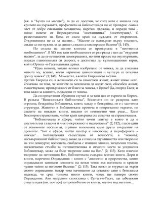 (вж. в “Бунта на масите”), за да се досетим, че след като е минала под
крилото на държавата, професията на библиотекаря ще се превърне само в
част от добре смазвания механизъм, наречен държава, и поради това –
нищо повече от бюрократична “инстанцийка” /институция/. С
развенчаването на Бога, се слага край на нуждата от откровения.
Откровенията не са за масите… “Масите се нахвърлят върху томовете,
сякаш са им нужни, за да дишат, сякаш са кислородни балони”(1; 145).
По силата на масите книгата се превърнала в “неотменна
необходимост”. В XIX век тази необходимост се разгръща с цел да “окуражи
масите”, за да се осъществи демокрацията, но този процес на окултуряване,
поради главоломната си скорост, е достигнал до кулминационен взрив,
който Ортега –и-Гасе назовава драма.
“Идва момент, когато всичко изобретено от човека, за да улеснява
живота му, всичко, което наричаме цивилизация и култура се опълчва
срещу човека” (1; 148). Моментът, в който Творението застава
против Твореца си, в желанието си за самостоен живот, живот извън него.
Означава ли това, че книгите са започнали да водят свой, обособен живот,
съществуване, превърнало се от благо за човека, в бреме? Да, според Гасег, и
това важи за книгите, създадени от човека.
Да си представим обратния случай и за тази цел се върнем на Борхес.
В разказа “Вавилонската библиотека”, Вселената ни се разкрива като
огромна, безкрайна библиотека, която, макар и безкрайна, не е с хаотична
структура. Животът в Библиотеката протича в непрестанно търсене, по
следите на някакви книги, писани от неизвестно чии ръце.... Едно
безспирно странстване, чийто край завършва със смъртта на странстващия.
“Библиотеката е сфера, чийто точен център е която и да е
шестоъгълна галерия и чиято окръжност е недосегаема” (2; 112), гласи един
от основните постулати, странно напомнящ едно друго твърдение на
древните: “Бог е сфера, чийто център е навсякъде, а периферията –
никъде”... Библиотеката съществува от вечността, а “човекът,
несъвършеният библиотекар, може да е плод на случайността или творение
на зли демиурзи; вселената, снабдена с изящни лавици, загадъчни томове,
нескончаеми стълби за пътешественика и отходни места за уседналия
библиотекар, може да бъде творение само на бог.” (2; 113). Като извечно
творение на нетленния Бог, библиотеката съдържа всички книги. Дори и
книги, наречени Оправдания – книги с “апологии и пророчества, които
оправдавали завинаги деянията на всеки човек във вселената и криели
чудни тайни за неговото бъдеще.” (2; 115). Така всеки се втурвал да търси
своето оправдание, макар това начинание да оставало само с безплодна
надежда, че сред толкова много книги, човек ще намери своето
Оправдание. Ако направим съпоставка с Ортега-и-Гасет, ще забележим
същата идея (вж. по-горе) за преизобилие от книги, което е вид негатив....
 