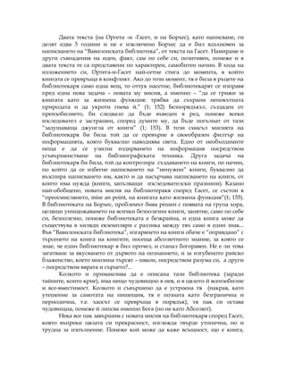 Двата текста (на Оргета -и -Гасет, и на Борхес), като написване, ги
делят едва 5 години и не е изключено Борхес да е бил вдъхновен за
написването на “Вавилонската библиотека”, от текста на Гасет. Намираме и
други съвпадения на идеи, факт, сам по себе си, позитивен, понеже и в
двата текста те са представени по характерен, самобитен начин. В хода на
изложението си, Ортега-и-Гасет най-сетне стига до момента, в който
книгата се превръща в конфликт. Ако до този момент, тя е била в ръцете на
библиотекаря само една вещ, то оттук насетне, библиотекарят се изправя
пред една нова задача – новата му мисия, а именно – “да се грижи за
книгата като за жизнена функция: трябва да съхрани непокътната
природата и да укроти гнева й.” (1; 152) Безпорядъкът, създаден от
преизобилието, би следвало да бъде въведен в ред, понеже всеки
изследовател е застрашен, според думите му, да бъде погълнат от тази
“задушаваща джунгла от книги” (1; 153). В този смисъл мисията на
библиотекаря би била той да се превърне в своеобразен филтър на
информацията, която буквално наводнява света. Едно от необходимите
неща е да се улесни издирването на информация посредством
усъвършенстване на библиографската техника. Друга задача на
библиотекаря би била, той да контролира създаването на книги, по начин,
по който да се избегне написването на “ненужни” книги, буквално да
възспира написването им, както и да насърчава написването на книги, от
които има нужда (книги, запълващи изследователски празнини). Казано
най-обобщено, новата мисия на библиотеракя според Гасет, се състои в
“преосмислянето, mise an point, на книгата като жизнена функция”(1; 155).
В библиотеката на Борхес, проблемът бива решен с появата на група хора,
целящи унищожаването на всички безполезни книги, занятие, само по себе
си, безполезно, понеже библиотеката е безкрайна, и една книга може да
съществува в хиляди екземпляри с разлика между тях само в един знак...
Във “Вавилонската библиотека”, изгарянето на книги обаче е “оправдано” с
търсенето на книга на книгите, носеща абсолютното знание, за която се
знае, че един библиотекар я бил прочел, и станал богоравен. Не е ли това
загатване за вкусването от дървото на познанието, и за изгубеното райско
блаженство, което мнозина търсят – някои, посредством разума си, а други
– посредством вярата и сърцето?...
Колкото и примамлива да е описана тази библиотека (заради
тайните, които крие), има нещо чудовищно в нея, и в цялото й всеизобилие
и все-вместимост. Колкото и съвършено да е устроена тя (накрая, като
утешение за самотата на пишещия, тя е позната като безгранична и
периодична, т.е. хаосът се превръща в порядък), тя пак си остава
чудовищна, понеже й липсва именно Бога (но не като Абсолют).
Нека все пак завършим с новата мисия на библиотекаря според Гасет,
която въпреки цялата си прекрасност, изглежда твърде утопична, но и
трудна за изпълнение. Понеже кой може да каже всъщност, що е книга,
 