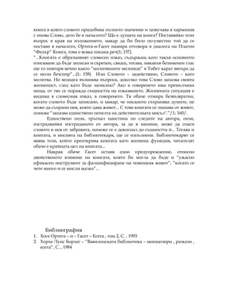 книга в която словото придобива пълното значение и зазвучава в хармония
с онова Слово, дето бе в началото? Що е душата на книга? Поставяйки този
въпрос в края на изложението, макар да би било по-уместно той да се
постави в началото, Ортега-и-Гасет намира отговора в диалога на Платон
“Федър” Книга, това е всяка писана реч(1; 157).
“...Книгата е образцовият словесен изказ, съдържащ като такъв основното
изискване да бъде записан и скрепен, сякаш, тогава, някакъв безименен глас
ще го повтаря вечно както “молитвените мелници” в Тибет карат вятъра да
се моли безспир”...(1; 158) Или Словото – задействано, Словото – като
молитва. Но веднага възниква въпроса, доколко това Слово запазва своята
жизненост, след като бъде записано? Ако в говоренето има премълчани
неща, от тях се поражда същността на изказването. Жизнената ситуация е
видима в словесния изказ, в говоренето. Тя обаче отмира безвъзвратно,
когато словото бъде записано, и макар, че писаното съхранява думите, не
може да съхрани нея, която дава живот... С това книгата се лишава от живот,
понеже “запазва единствено пепелта на действителната мисъл".”/1; 160/.
Единствено онзи, тръгнал наистина по следите на автора, онзи,
изстрадвайки изстраданото от автора, за да я напише, може да спаси
словото в нея от забравата, понеже се е докоснал до същността й... Тогава и
книгата, и мисията на библиотекаря, ще се изпълнени. Библиотекарят се
явява този, който преоткрива книгата като жизнена функция, читателят
обаче е крайната цел на книгата...
Накрая обаче Гасет оставя едно предупреждение, относно
двойственото влияние на книгата, която би могла да бъде и “ужасно
ефикасен инструмент за фалшифициране на човешкия живот”, “когато се
чете много и се мисли малко”...
Библиография
1. Хосе Ортега – и – Гасет – Есета , том 2, С. , 1993
2. Хорхе Луис Борхес – “Вавилонската библиотека – миниатюри , разкази ,
есета”, С. , 1984
 