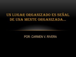 Un lugar organizado es señal
de una mente organizada...
POR: CARMEN V. RIVERA
 