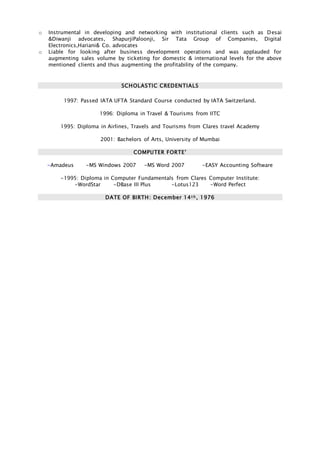 o Instrumental in developing and networking with institutional clients such as Desai
&Diwanji advocates, ShapurjiPaloonji, Sir Tata Group of Companies, Digital
Electronics,Hariani& Co. advocates
o Liable for looking after business development operations and was applauded for
augmenting sales volume by ticketing for domestic & international levels for the above
mentioned clients and thus augmenting the profitability of the company.
SCHOLASTIC CREDENTIALS
1997: Passed IATA UFTA Standard Course conducted by IATA Switzerland.
1996: Diploma in Travel & Tourisms from IITC
1995: Diploma in Airlines, Travels and Tourisms from Clares travel Academy
2001: Bachelors of Arts, University of Mumbai
COMPUTER FORTE’
-Amadeus -MS Windows 2007 -MS Word 2007 -EASY Accounting Software
-1995: Diploma in Computer Fundamentals from Clares Computer Institute:
-WordStar -DBase III Plus -Lotus123 -Word Perfect
DATE OF BIRTH: December 14t h , 1976
 