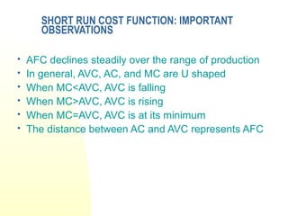 SHORT RUN COST FUNCTION: IMPORTANT
OBSERVATIONS
 AFC declines steadily over the range of production
 In general, AVC, AC, and MC are U shaped
 When MC<AVC, AVC is falling
 When MC>AVC, AVC is rising
 When MC=AVC, AVC is at its minimum
 The distance between AC and AVC represents AFC
 