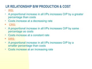LR RELATIONSHIP B/W PRODUCTION & COST
 IRS:
 A proportional increase in all I/Ps increases O/P by a greater
percentage than costs
 Costs increase at a decreasing rate
 CRS:
 A proportional increase in all I/Ps increases O/P by same
percentage as costs
 Costs increase at a constant rate
 DRS:
 A proportional increase in all I/Ps increases O/P by a
smaller percentage than costs
 Costs increase at an increasing rate
 