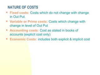  Fixed costs: Costs which do not change with change
in Out Put.
 Variable or Prime costs: Costs which change with
change in level of Out Put
 Accounting costs: Cost as stated in books of
accounts (explicit cost only)
 Economic Costs: includes both explicit & implicit cost
NATURE OF COSTS
 