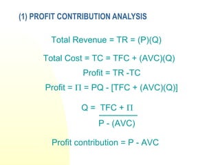 (1) PROFIT CONTRIBUTION ANALYSIS
Total Revenue = TR = (P)(Q)
Total Cost = TC = TFC + (AVC)(Q)
Profit = TR -TC
Profit = Π = PQ - [TFC + (AVC)(Q)]
Q = TFC + Π
P - (AVC)
Profit contribution = P - AVC
 