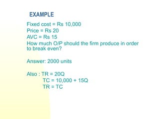 EXAMPLE
Fixed cost = Rs 10,000
Price = Rs 20
AVC = Rs 15
How much O/P should the firm produce in order
to break even?
Answer: 2000 units
Also : TR = 20Q
TC = 10,000 + 15Q
TR = TC
 