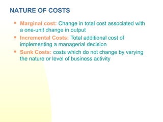  Marginal cost: Change in total cost associated with
a one-unit change in output
 Incremental Costs: Total additional cost of
implementing a managerial decision
 Sunk Costs: costs which do not change by varying
the nature or level of business activity
NATURE OF COSTS
 