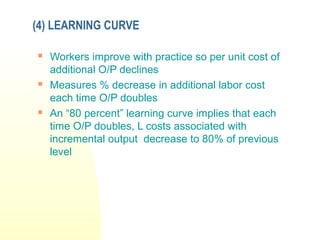 (4) LEARNING CURVE
 Workers improve with practice so per unit cost of
additional O/P declines
 Measures % decrease in additional labor cost
each time O/P doubles
 An “80 percent” learning curve implies that each
time O/P doubles, L costs associated with
incremental output decrease to 80% of previous
level
 