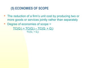 (5) ECONOMIES OF SCOPE
 The reduction of a firm’s unit cost by producing two or
more goods or services jointly rather than separately
 Degree of economies of scope =
TC(Q1) + TC(Q2) – TC(Q1 + Q2)
TC(Q1 + Q2)
 