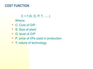 COST FUNCTION
C = f (S, O, P, T……)
Where:
 C: Cost of O/P
 S: Size of plant
 O: level of O/P
 P: price of I/Ps used in production
 T: nature of technology
 