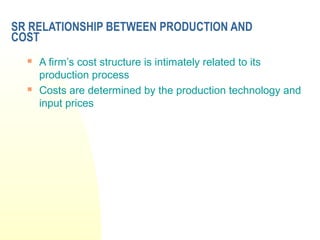 SR RELATIONSHIP BETWEEN PRODUCTION AND
COST
 A firm’s cost structure is intimately related to its
production process
 Costs are determined by the production technology and
input prices
 