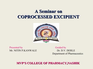 A Seminar onA Seminar on
COPROCESSED EXCIPIENTCOPROCESSED EXCIPIENT
MVP’S COLLEGE OF PHARMACY,NASHIKMVP’S COLLEGE OF PHARMACY,NASHIK
Presented by Guided by
Mr. NITIN P.KANWALE Dr. D.V. DERLE
Department of Pharmaceutics
 