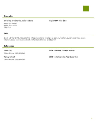 2 
Education 
University of California, Santa Barbara August 2009-June 2013 
Major: Sociology 
Minor: Education 
GPA: 3.4 
Skills 
Excel, MS Word, MBS, FileMakerPro, interpersonal and small group communication, customer service, public 
relations, basic conversational skills in Mandarin Chinese and Spanish 
References 
Carol Cox UCSB Bookstore Assistant Director 
Office Phone: (805) 893-5601 
Ashley Tolbert UCSB Bookstore Sales Floor Supervisor 
Office Phone: (805) 893-2387 
