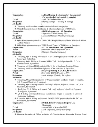 Organization : Aditya Housing & Infrastructure Development
Corporation Private Limited, Hyderabad
Period : April 2012 to December 2013
Designation : Deputy Manager (Tendering & Billing)
Job Profile :
 Tendering activities of various Government Infrastructure projects.
 QS & Billing activities of Residential & Educational projects of 150 Crores.
Organization : GMR Infrastructure Ltd, Bangalore
Period : September 2010 to January 2012
Designation : Associate Manager (Quantity Surveying)
Job Profile :
 QS & Contract management of GMR CARE Hospital Project of value 45 Crore at Rajam,
Andhra Pradesh.
 QS & Contract management of GMR Hebbal Towers of 300 Crores at Bangalore.
Organization : INTEX Projects Pvt. Ltd, Hyderabad
Period : December 2008 to September 2010
Designation : Manager (Quantity Surveying)
Job Profile :
 Tendering, QS & Billing activities of MRF Limited project of value Rs. 5 Cr. at
Sadasivpet, Hyderabad.
 Tendering, QS & Billing activities of Sri Bio Tech Limited project of Rs. 7 Cr. at
Pashamailaram, Hyderabad.
 Tendering activities of HAL project of Rs. 15 Cr. at Sunabeda, Koraput, Orissa.
 Tendering activities of Residential projects of Rs. 10 Crores at Hyderabad.
Organization : Shapoorji Pallonji & Co. Ltd, Hyderabad
Period : November 2007 to December 2008
Designation : Asst. Manager (Quantity Surveying)
Job Profile :
 Tendering, QS & Billing activities of Prajay Engineers Syndicate project of value Rs.
140 Crores at Shamirpet, Hyderabad.
 Tendering, QS & Billing activities of Saamya Biotech project of value Rs. 16 Cr. at
Shamirpet, Hyderabad.
 Tendering, QS & Billing activities of Park Hotel project of value Rs. 6 Crores at
Somajiguda, Hyderabad.
 QS & Billing activities of Reliance India Limited project of value Rs. 45 Crores at
Gadimoga, Kakinada.
 Execution, QS & Billing activities of EMAAR MGF project of value Rs. 3 Cr. at
Gachibowli, Hyderabad.
Organization : IVRCL Infrastructures & Projects Ltd,
Bangalore
Period : August 2006 to November 2007
Designation : Asst. Engineer (Quantity Surveying)
Job Profile :
 Quantity Surveying & Billing activities of Construction of Karnataka Housing Board
 