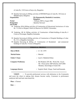 of value Rs. 110 Crores at Surya city, Bangalore.
 Quantity Surveying & Billing activities of BWSSB Project of value Rs. 30 Crores at
Mahadevapura, Bangalore.
Organization :M/s Ramamurthy Hombali & Associates,
Bangalore
Period : February 2005 to August 2006
Designation : Quantity Surveyor
Job Profile :
 Tendering, QS & Billing activities of Construction of Educational Institutions of value
Rs. 3 Crores at Bijapur, Hubli & Dharwar for DSERT, Karnataka.
 Tendering, QS & Billing activities of Construction of Bank building of value Rs. 4
Crores at Navanagar, Bagalkot, Karnataka.
 Quantity Surveying & Billing activities of Construction of Hospital Buildings of value
Rs. 2 Cr. at Bagalkot, Karnataka.
 Quantity Surveying & Billing of Construction of Residential and commercial
buildings of value Rs. 5 Crore in Bangalore.
PERSONAL PROFILE
Date of Birth : 12 - 02 -1979
Marital Status : Married
Father’s Name : Late G. Mahaboob Khan
Computer Proficiency : Ms-Windows XP; Ms - Word; Ms - Excel;
Ms - Power point. ERP (Oracle), SAP (MM
Module), Knowledge of AutoCAD.
Languages Known : English, Hindi, Telugu, Tamil and Kannada.
VISION : To provide professional services with dedication to the Community
and assist the client in making their dreams become reality. Consistent in performance
analytical skill and lead value based life.
Place : Chennai
Date :
 