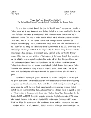Dodson Patrick McGerr
Final Paper 12/13/14
“Fancy Dans” and “Gianni-Come-Latelys”:
The Debate Over Foreign Players in English Football after the Bosman Ruling
For more than a century, football has been the “English game.” It remains very popular in
England today. Yet in some important ways, English football is no longer very English. Since the
1970s, foreigners have made up an increasingly large percentage of the players at the top of
professional football. The issue of foreign players became critical when the European Economic
Union (EEU) ruled in 1995 that English football could no longer restrict the number of
foreigners allowed to play. The so-called Bosman ruling, which came after the controversies of
the Thatcher era and during the debates over Britain’s participation in the EEU, could easily have
led to a major anti-foreign backlash. In the ten years after the Bosman ruling, there was in fact a
long argument about foreigners in the English game, especially at the very top, the Premier
League. While there was some criticism of the foreigners in the league, English fans, journalists,
and club officials were surprisingly positive about having players from the rest of Europe and
even from other continents. There was a lot of worry that the foreigners would keep young
English players from getting their chance in professional football. Despite that concern, English
footballers, fans, and writers mostly welcomed foreigners to the English game. Their reaction
reveals a lot about England in the age of Thatcher and globalization and about the culture of
sports.
Football was the “English game.” Whether it was invented in England or not, the sport
was played there under a set of formal rules first in the mid-nineteenth century before becoming
an organized sport in other countries. By the start of the twentieth century, this national sport had
spread around the world. But even though many talented players emerged overseas, English
football was not open to importing them. Although there was a foreign player in England as early
as 1888, opposition to foreigners in the home of the “English Game” kept their numbers low for
decades. In 1931 and 1952, the sport’s governing group, the Football Association (FA), passed
rules basically banning foreign players. But in 1978, the European Community (EC), which
Britain had joined five years earlier, ruled that football teams could not ban players from other
EC member nations. The FA immediately limited the number of foreign players to two per club.
 