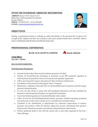 Page 1 of 3
SYED MUHAMMAD ARSHAD MEHMOOD
ADDRESS: House # R-367, Sector 15-A/3
Buffer Zone, North Nazimabad Town Karachi.
Karachi, Pakistan
PHONE: +92-3453325521, +92-21-36952280
E-MAIL: syedmohammadarshad@hotmaill.com,
OBJECTIVES
Seeking a professional position to utilizing my skills and abilities in the practical life to improve the
strength of the company and allow me to progress and to grow professionally and to contribute within a
team in challenging implementing and administrating setup.
PROFESSIONAL EXPERIENCE
BANK ALFLAH (PVT) LIMITED
Trade Officer
May 2015 - Till Date
KEY ACCOUNTABILITIES:
Swift Operation Department:
 Intimate branches about their inward remittance payment via E-Mail.
 Scrutiny all Inward/Outward remittances & document as per SBP prudential regulation &
internal policies & procedures. Ensure all necessary and regularity requirement
 Follow-up for payment, inquiry, discrepancy & other remittances related issues.
 Compilation of document for audit purpose when / if required.
 Maintenance / updating of Records/ Files for all Inward/Outward transactions and their proper
archival at defined location.
 To carry out spot checks to ensure that self-investigated deficiencies and those identified by
Internal or external regulators/Auditors are regularized immediately.
 To provide technical guidance to Customers/Branches when needed.
 Follow all relevant divisional/departmental policies, processes, standard operating procedures
and instructions so that work is carried out in a controlled and consistent manner.
 Contribute to the identification of opportunities for continuous improvement of systems,
processes and practices within the function, taking into account ‘international best practice’,
improvement of business processes, cost reduction and productivity improvement.
 Perform additional duties in line with the current role, as and when requested by the Unit /
Senior Manager
 