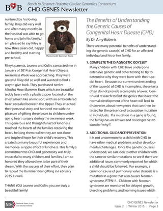Bench to Bassinet: Pediatric Cardiac Genomics Consortium
CHD GENES Newsletter
CHD GENES Newsletter
Issue 2 | Winter 2015 | Page 3
Riley’s parents, Leanne and Colin, contacted me in
January of 2014 as Congenital Heart Disease
Awareness Week was approaching. They were
grateful Riley did so well and wanted to find a
way to give back. They purchased twelve
Mended Heart Bummer Bears which are beautiful
teddy bears with a plastic zipper located on the
chest (much like an incision) with an embroidered
heart revealed beneath the zipper. They attached
their personal story and honored me with the
pleasure of gifting these bears to children under-
going heart surgery during the awareness week.
This generous and thoughtful act of kindness
touched the hearts of the families receiving the
bears, helping them realize they are not alone
and inspired hope for their child’s recovery. This
created so many beautiful experiences and
memories- a ripple effect of kindness. This family’s
commitment to CHD and generosity was truly
impactful to many children and families, I am so
honored they allowed me to be part of their
dream. With the success of their effort, they plan
to repeat the Bummer Bear gifting in February
2015 as well.
THANK YOU Leanne and Colin; you are truly a
beautiful family!
The Beneﬁts of Understanding
the Genetic Causes of
Congenital Heart Disease (CHD)
By Dr. Amy Roberts
There are many potential benefits of understand-
ing the genetic cause(s) of CHD for an affected
individual and his or her family.
1. COMPLETE THE DIAGNOSTIC ODYSSEY
Many children with CHD have undergone
extensive genetic and other testing to try to
determine why they were born with their spe-
cial heart. Because our current understanding
of the cause(s) of CHD is incomplete, these tests
often do not provide a complete answer. Con-
tinued research to find the genes that direct the
normal development of the heart will lead to
discoveries about new genes that can then be
tested for the presence of a causative mutation
in individuals. If a mutation in a gene is found,
the family has an answer and no longer has to
wonder“why?”.
2. ADDITIONAL GUIDANCE/PREVENTION
It is not uncommon for a child with CHD to
have other medical problems and/or develop-
mental challenges. Once the genetic cause is
understood, we can look to other children with
the same or similar mutations to see if there are
additional issues commonly reported for which
a child should be followed. For example, a
common cause of pulmonary valve stenosis is a
mutation in a gene that also causes Noonan
syndrome, PTPN11. Children with Noonan
syndrome are monitored for delayed growth,
bleeding problems, and learning issues which
Photo Credit: Bummer Bears
nurtured by his loving
family, Riley did very well
and after many months in
the hospital was able to go
home and join his family. I
am pleased to say Riley is
now three years old, happy
and healthy and starting
pre-school.
 
